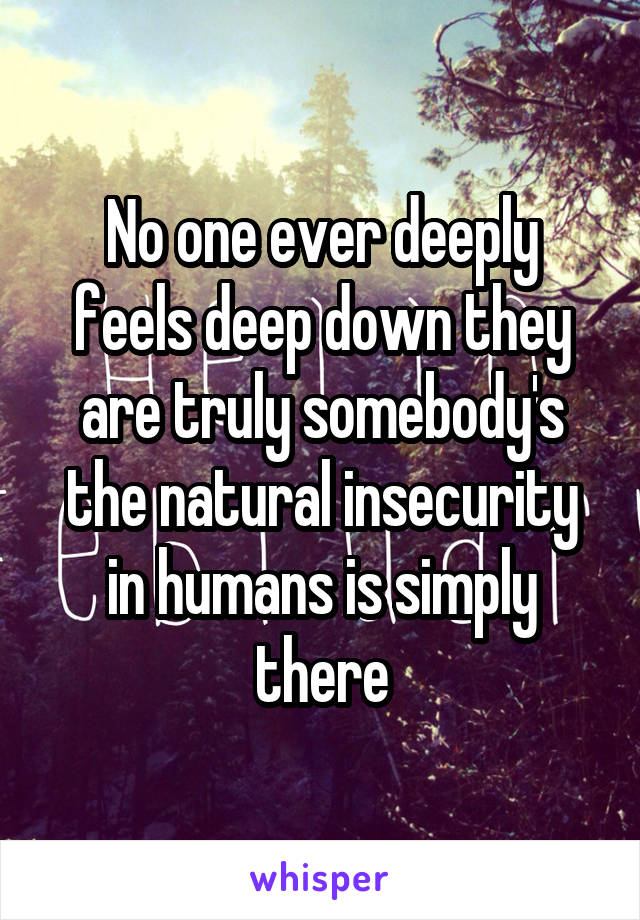 No one ever deeply feels deep down they are truly somebody's the natural insecurity in humans is simply there