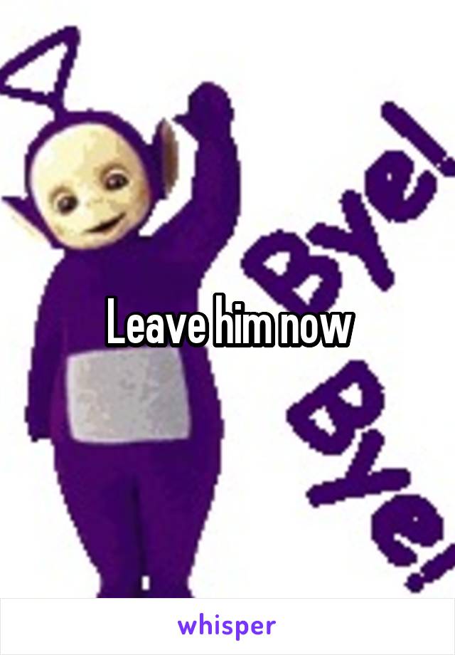 Leave him now