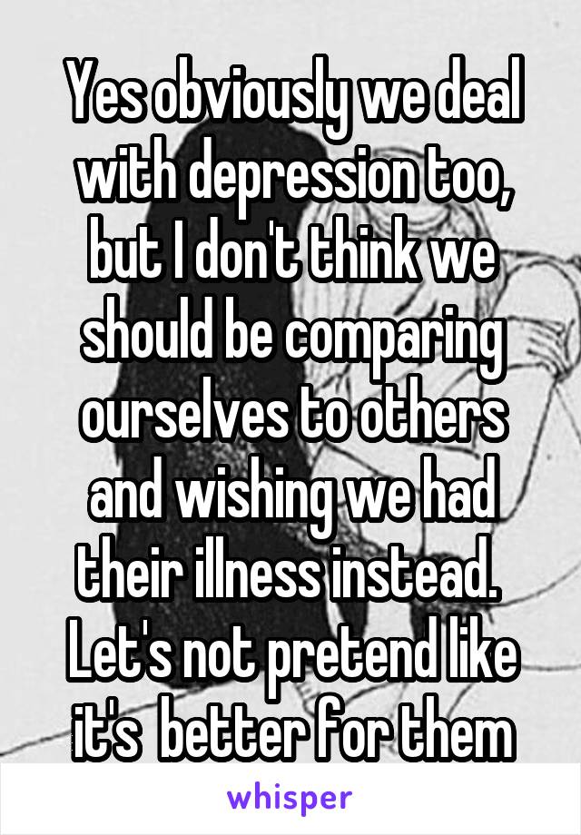 Yes obviously we deal with depression too, but I don't think we should be comparing ourselves to others and wishing we had their illness instead.  Let's not pretend like it's  better for them