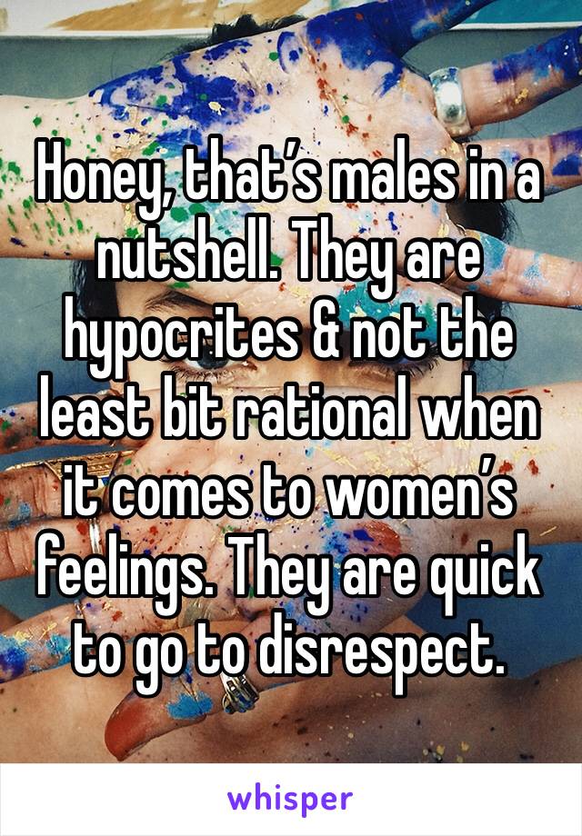 Honey, that’s males in a nutshell. They are hypocrites & not the least bit rational when it comes to women’s feelings. They are quick to go to disrespect.