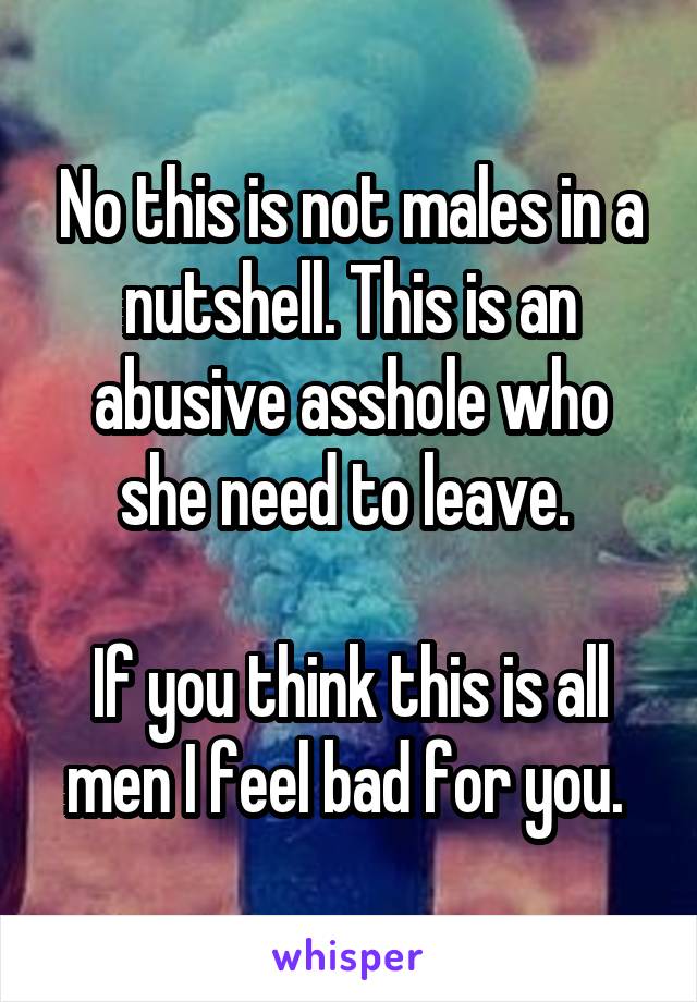 No this is not males in a nutshell. This is an abusive asshole who she need to leave. 

If you think this is all men I feel bad for you. 