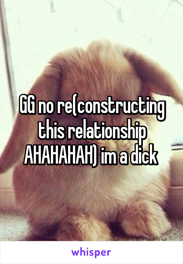 GG no re(constructing this relationship AHAHAHAH) im a dick 