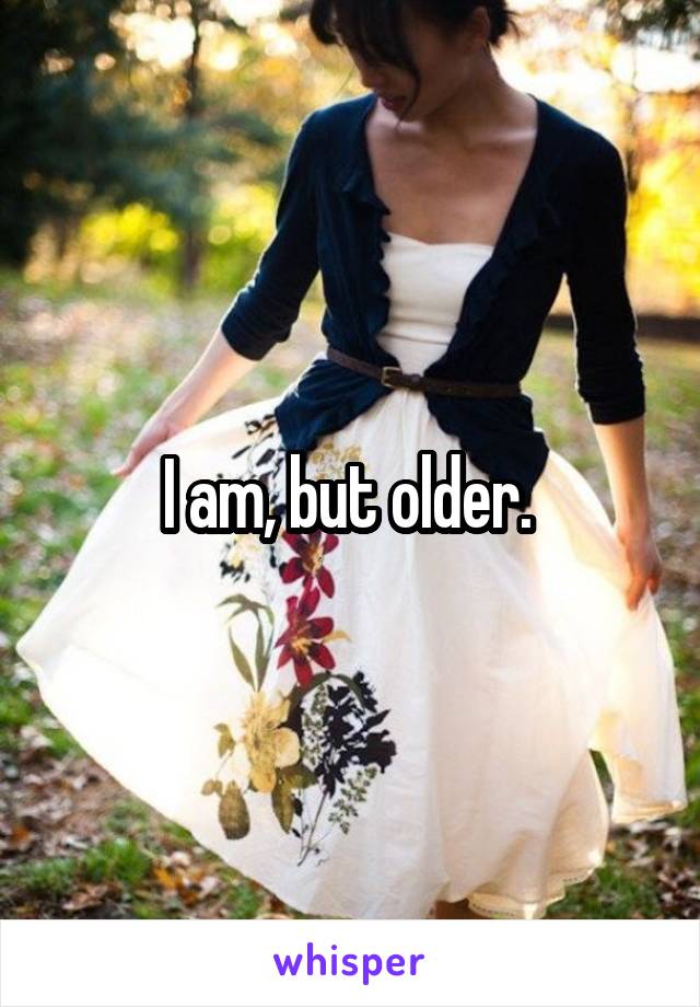 I am, but older. 