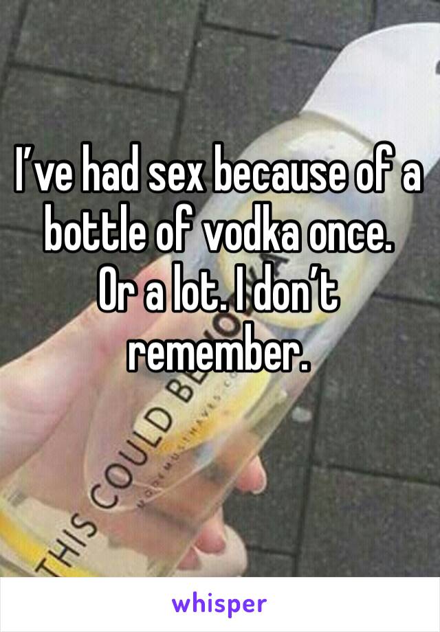 I’ve had sex because of a bottle of vodka once. 
Or a lot. I don’t remember. 