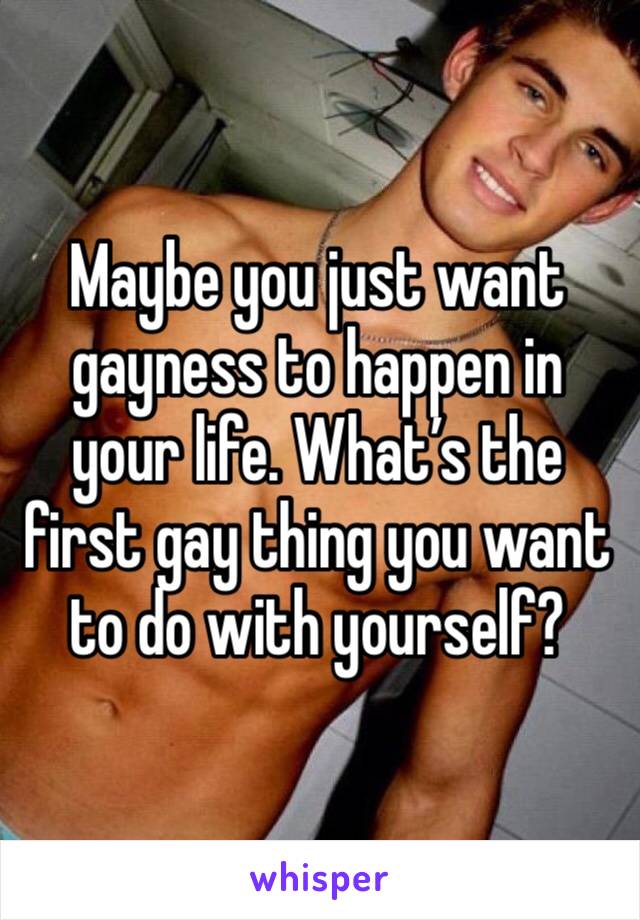 Maybe you just want gayness to happen in your life. What’s the first gay thing you want to do with yourself?