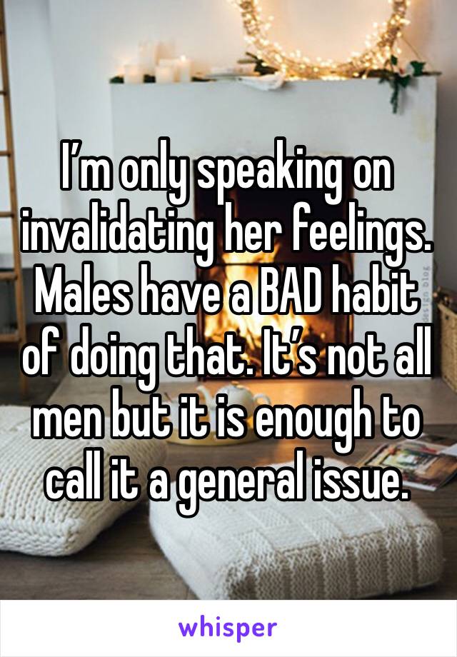 I’m only speaking on invalidating her feelings. Males have a BAD habit of doing that. It’s not all men but it is enough to call it a general issue. 