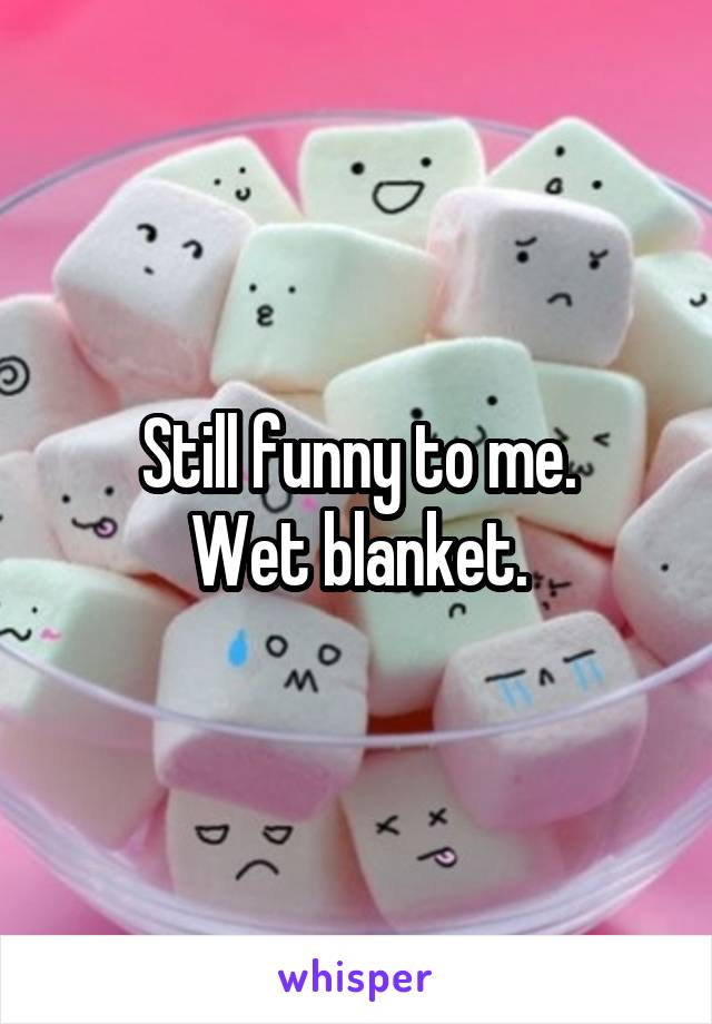 Still funny to me.
Wet blanket.