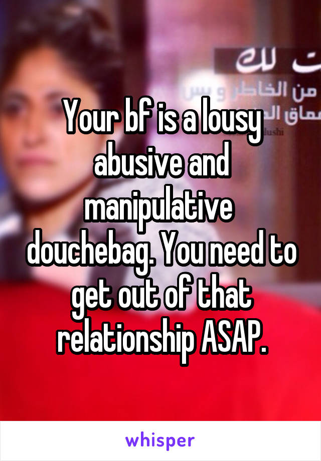 Your bf is a lousy abusive and manipulative  douchebag. You need to get out of that relationship ASAP.