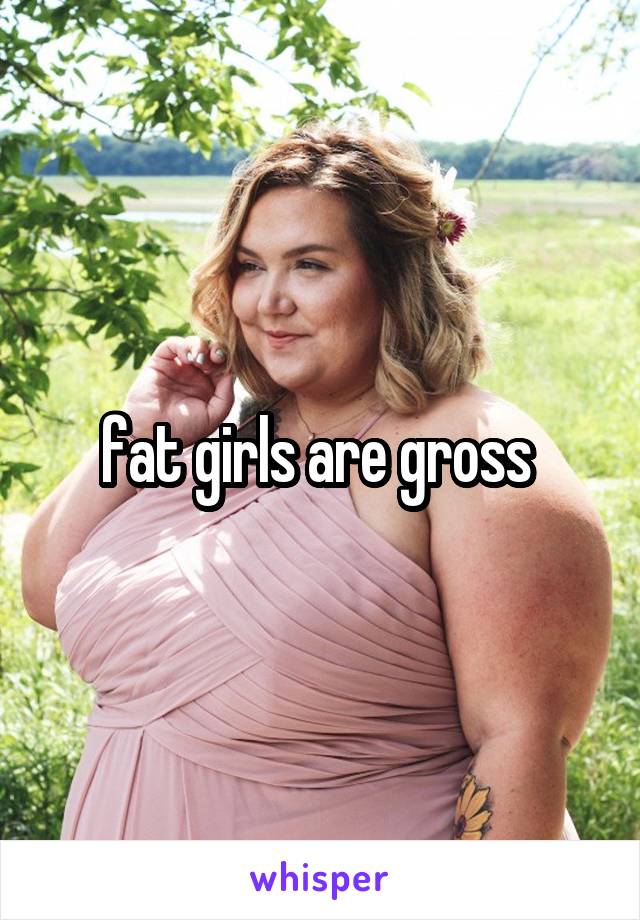 fat girls are gross 