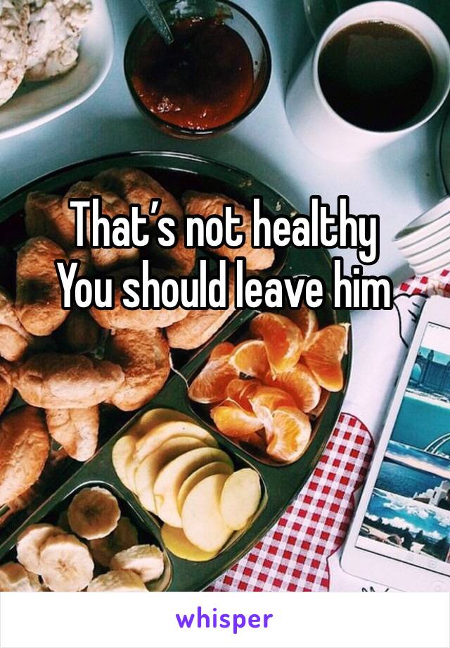 That’s not healthy
You should leave him