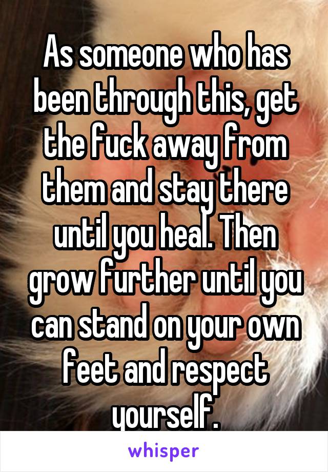 As someone who has been through this, get the fuck away from them and stay there until you heal. Then grow further until you can stand on your own feet and respect yourself.