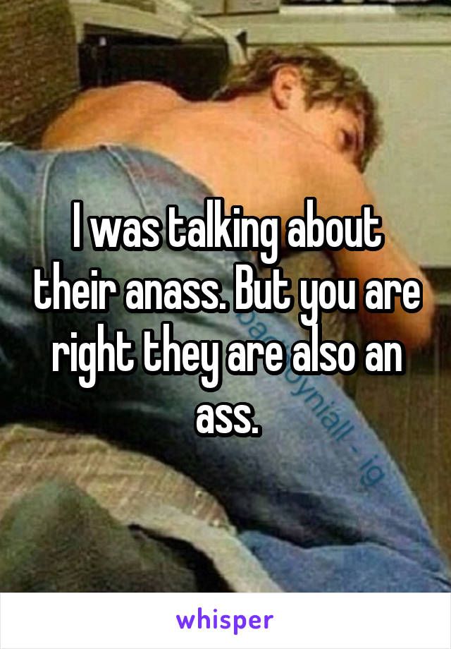 I was talking about their anass. But you are right they are also an ass.