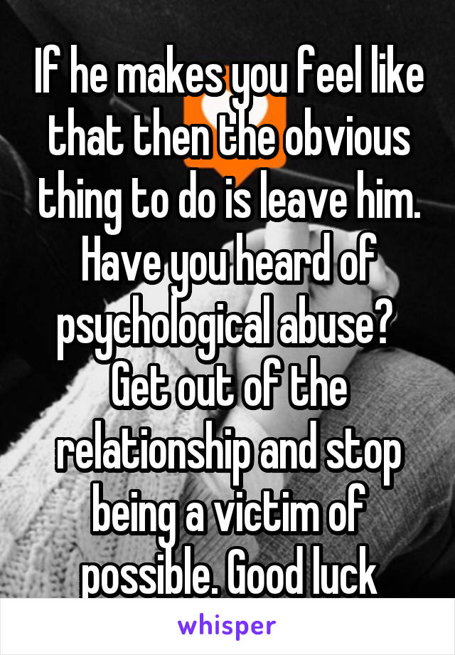 If he makes you feel like that then the obvious thing to do is leave him.
Have you heard of psychological abuse? 
Get out of the relationship and stop being a victim of possible. Good luck