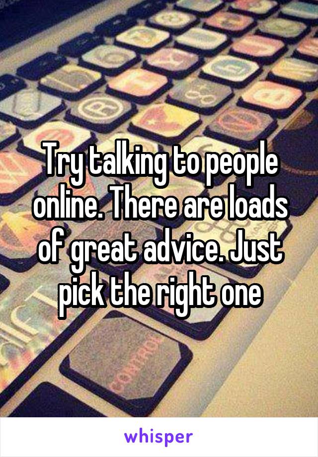 Try talking to people online. There are loads of great advice. Just pick the right one