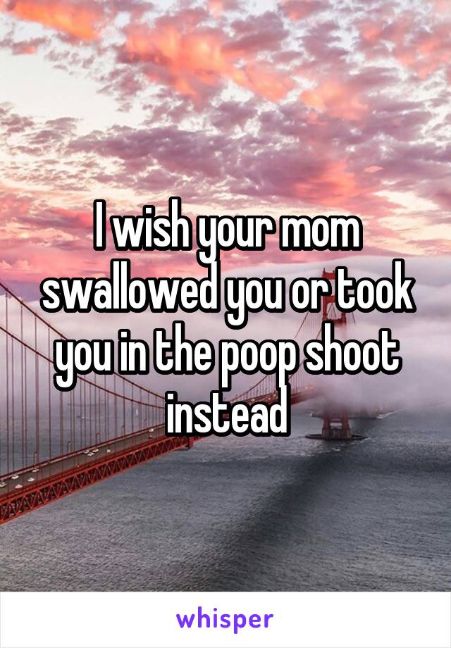 I wish your mom swallowed you or took you in the poop shoot instead