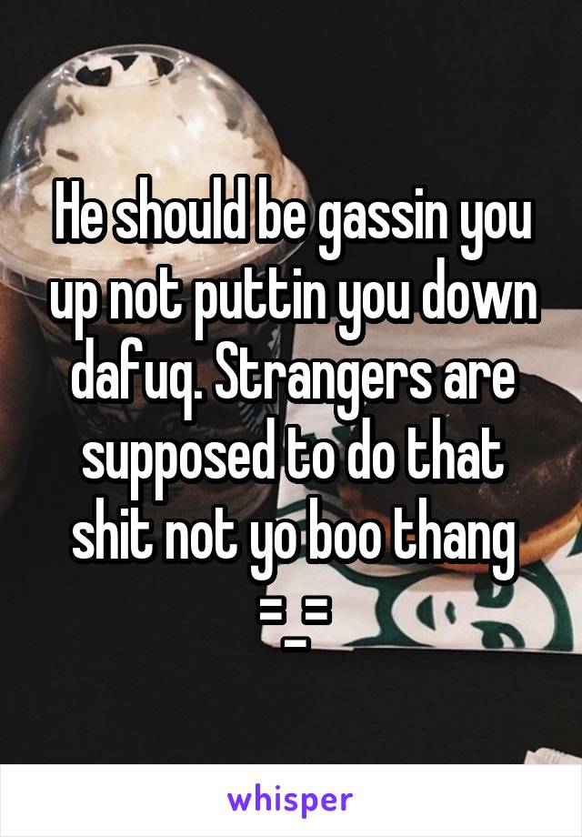 He should be gassin you up not puttin you down dafuq. Strangers are supposed to do that shit not yo boo thang =_=