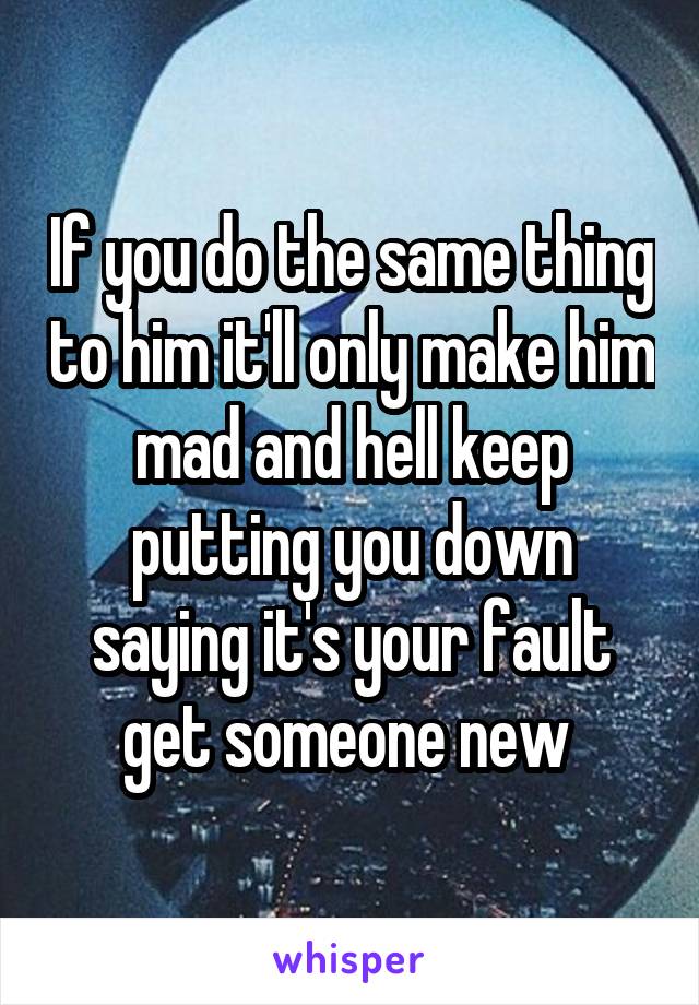 If you do the same thing to him it'll only make him mad and hell keep putting you down saying it's your fault get someone new 