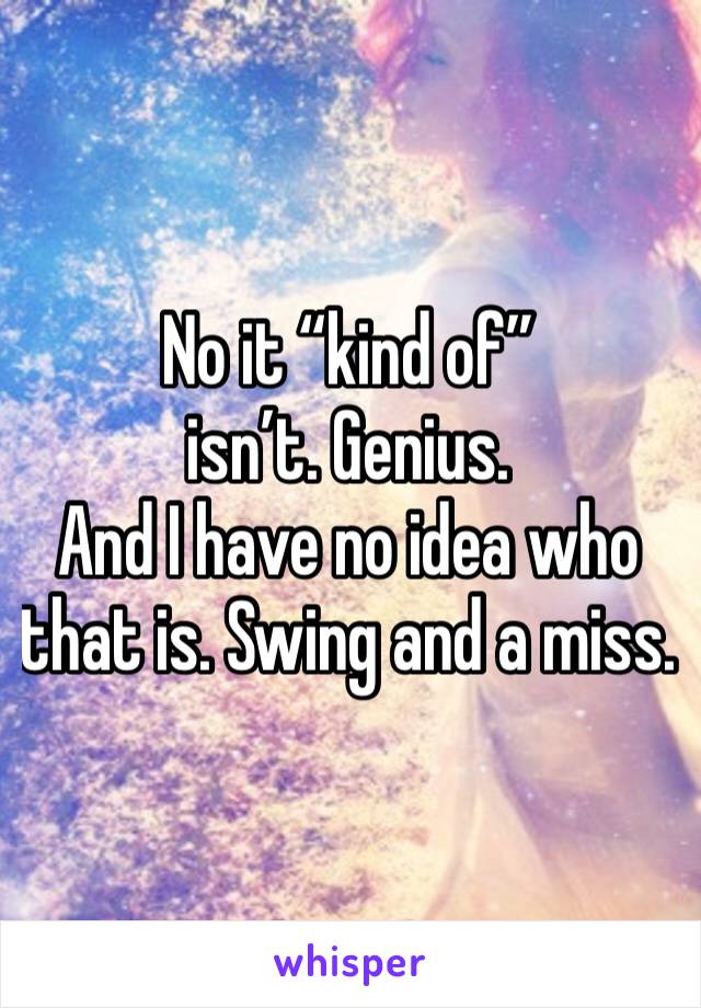 No it “kind of” isn’t. Genius. 
And I have no idea who that is. Swing and a miss.