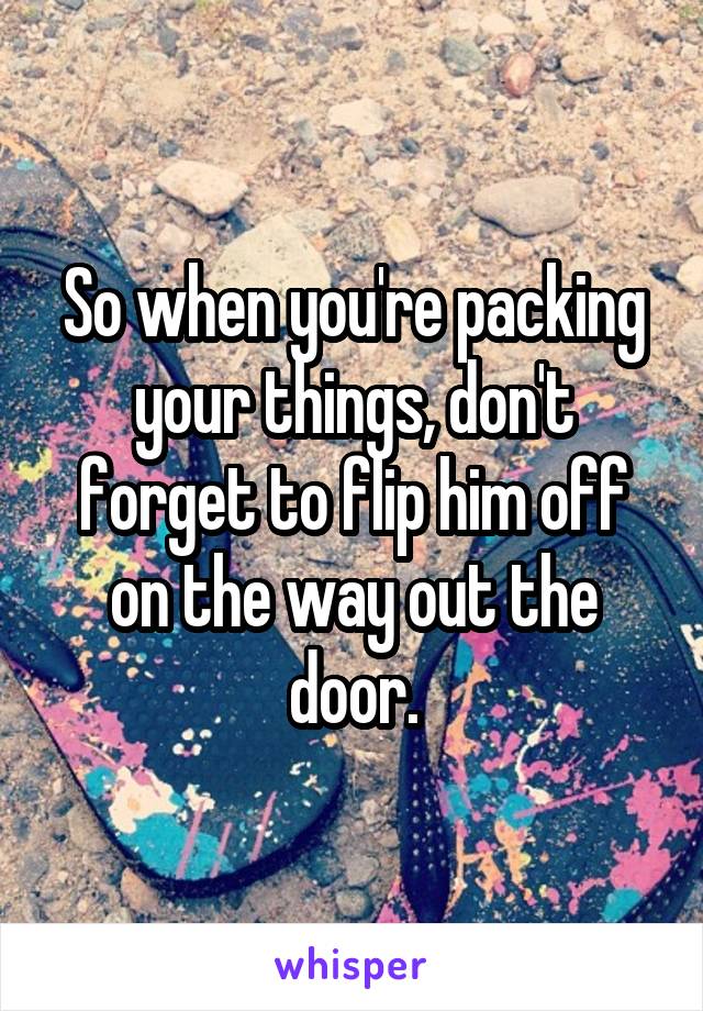 So when you're packing your things, don't forget to flip him off on the way out the door.