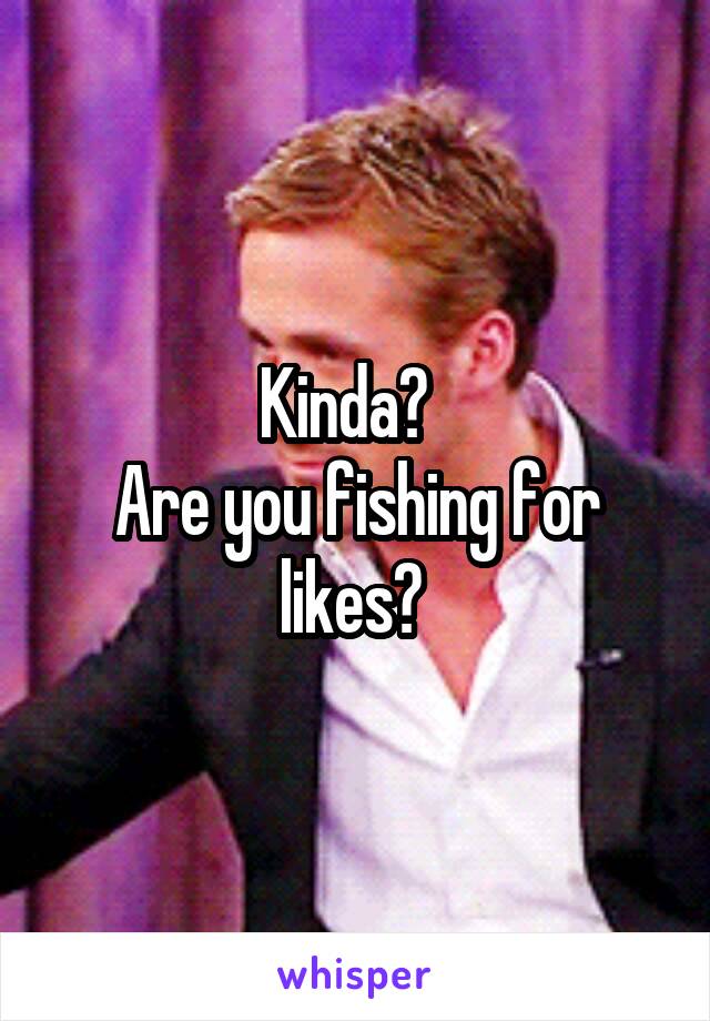 Kinda?  
Are you fishing for likes? 