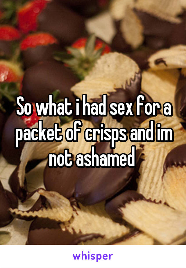 So what i had sex for a packet of crisps and im not ashamed 