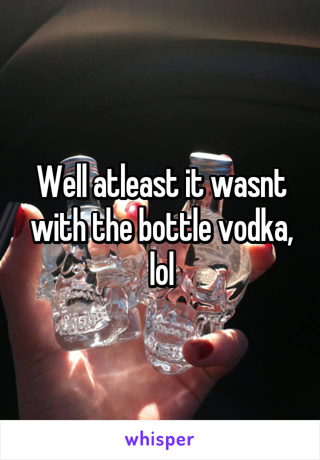 Well atleast it wasnt with the bottle vodka, lol