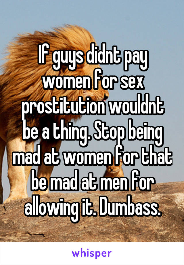 If guys didnt pay women for sex prostitution wouldnt be a thing. Stop being mad at women for that be mad at men for allowing it. Dumbass.