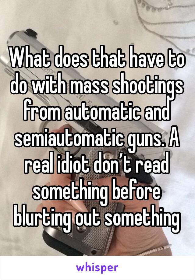 What does that have to do with mass shootings from automatic and semiautomatic guns. A real idiot don’t read something before blurting out something 