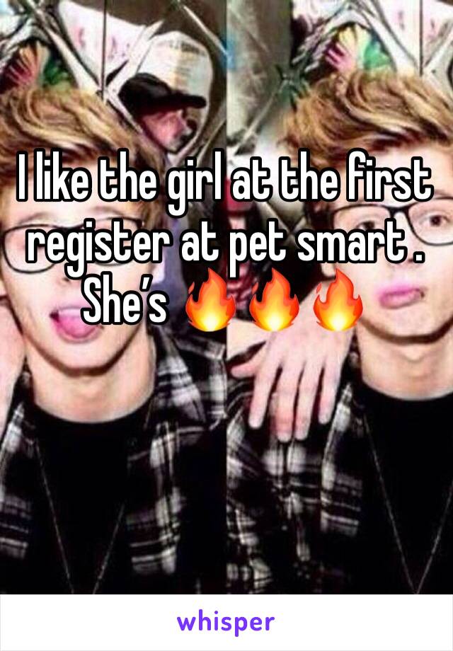 I like the girl at the first register at pet smart . She’s 🔥🔥🔥