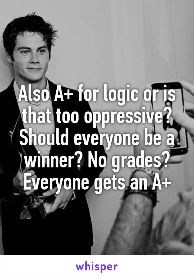 Also A+ for logic or is that too oppressive? Should everyone be a winner? No grades? Everyone gets an A+