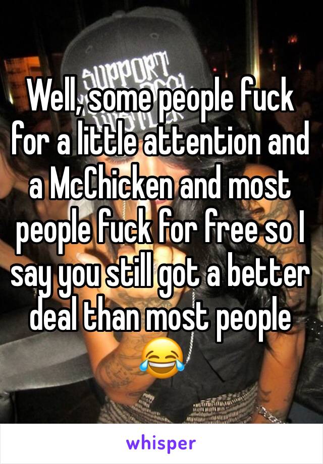 Well, some people fuck for a little attention and a McChicken and most people fuck for free so I say you still got a better deal than most people 😂