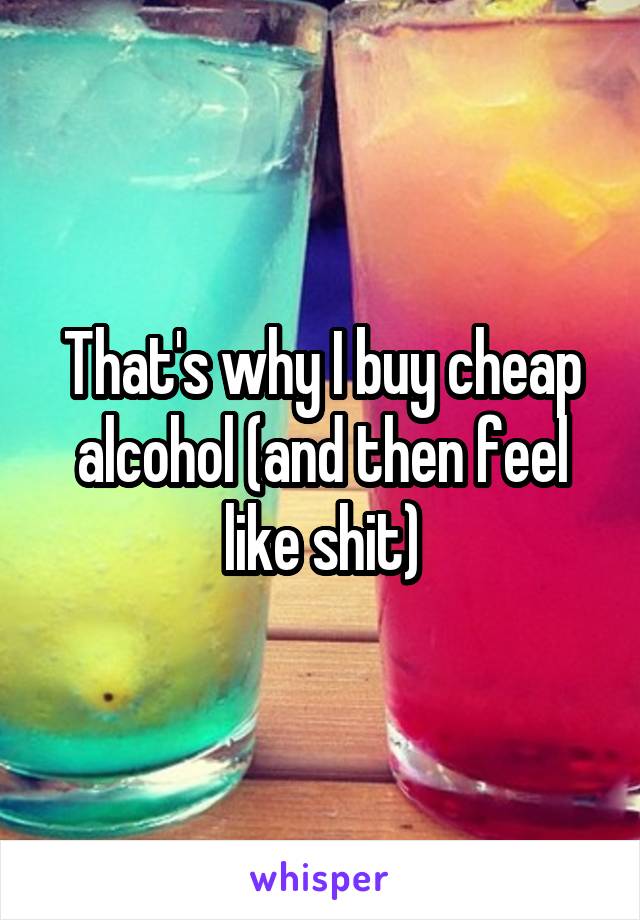 That's why I buy cheap alcohol (and then feel like shit)