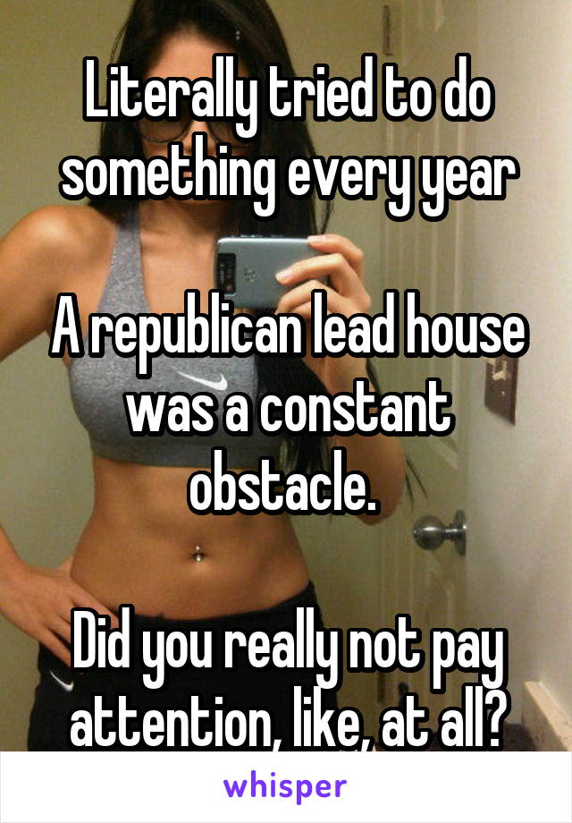 Literally tried to do something every year

A republican lead house was a constant obstacle. 

Did you really not pay attention, like, at all?