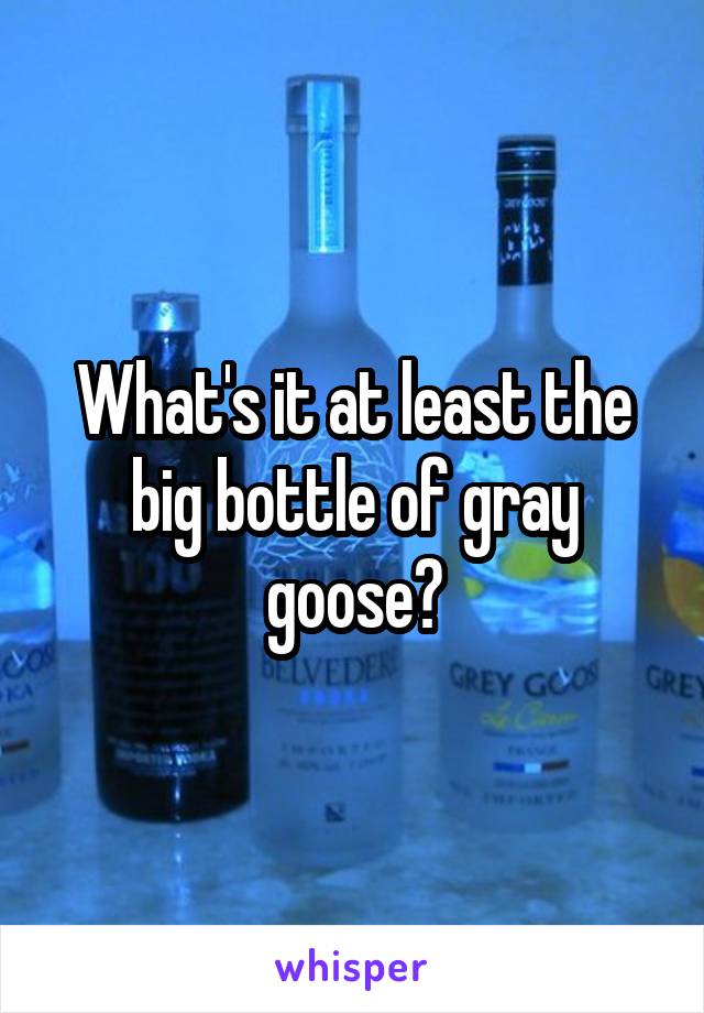 What's it at least the big bottle of gray goose?