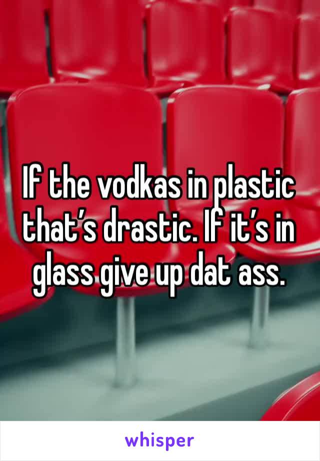 If the vodkas in plastic that’s drastic. If it’s in glass give up dat ass.