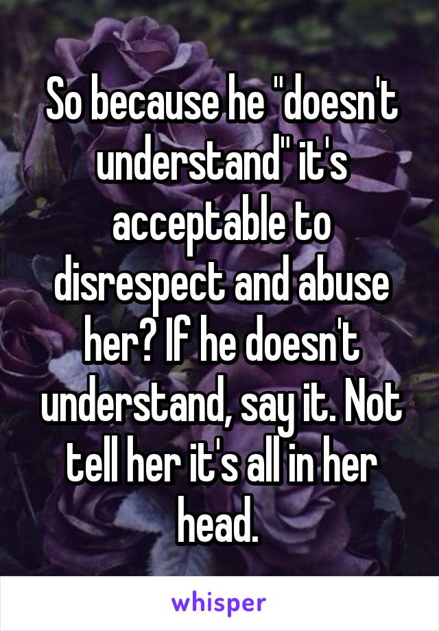 So because he "doesn't understand" it's acceptable to disrespect and abuse her? If he doesn't understand, say it. Not tell her it's all in her head. 