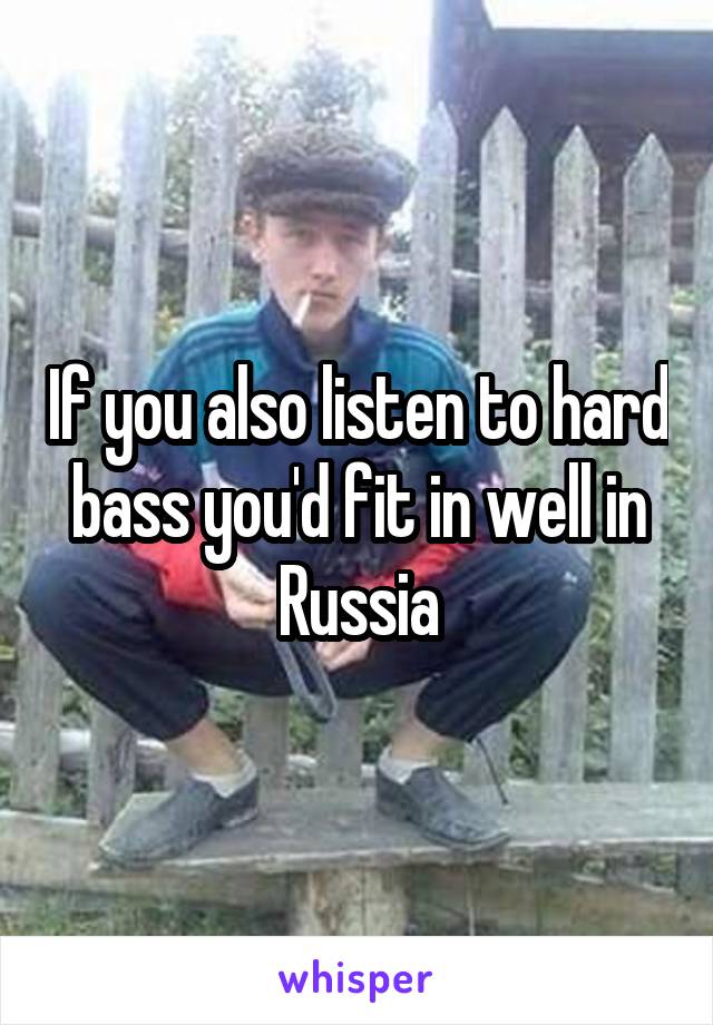 If you also listen to hard bass you'd fit in well in Russia