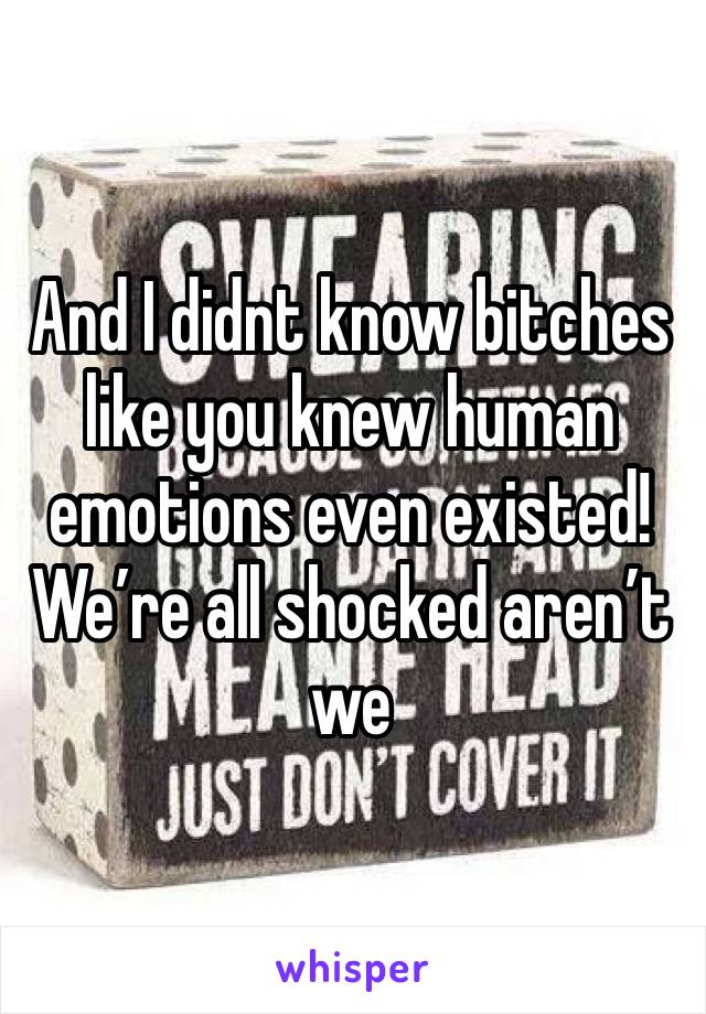 And I didnt know bitches  like you knew human emotions even existed! We’re all shocked aren’t we