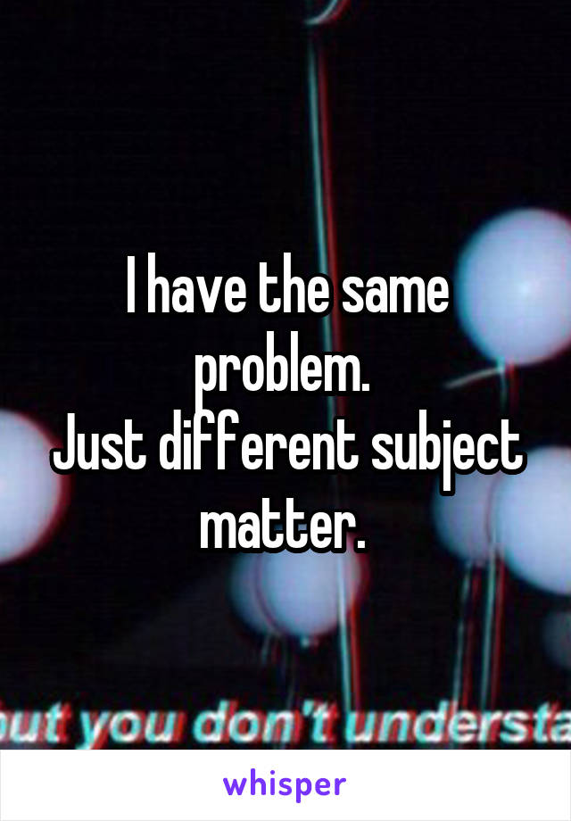 I have the same problem. 
Just different subject matter. 