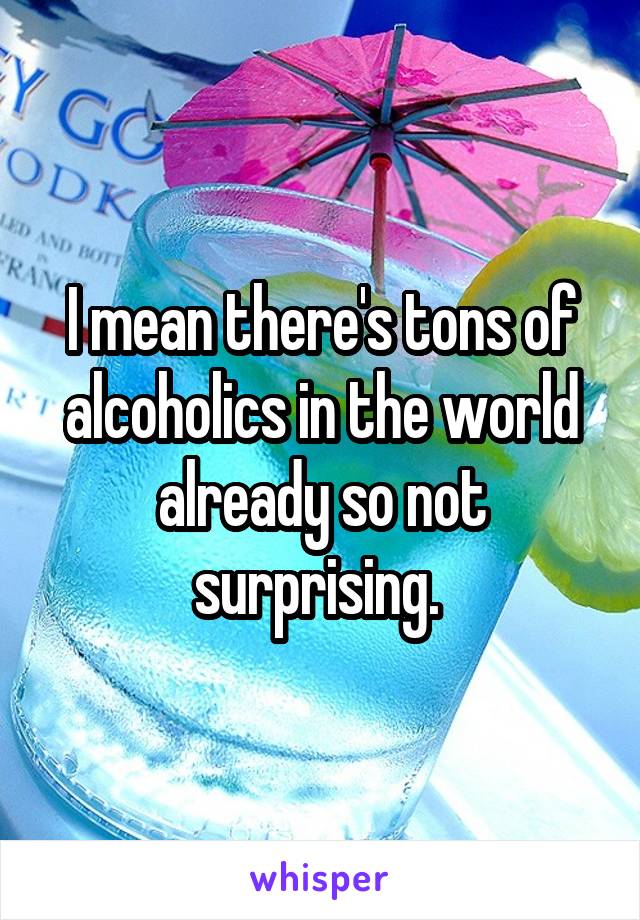 I mean there's tons of alcoholics in the world already so not surprising. 