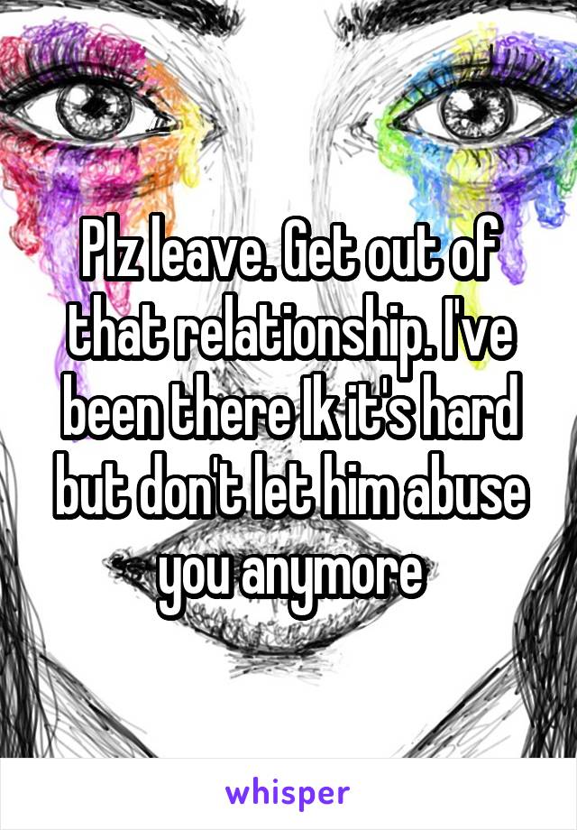 Plz leave. Get out of that relationship. I've been there Ik it's hard but don't let him abuse you anymore