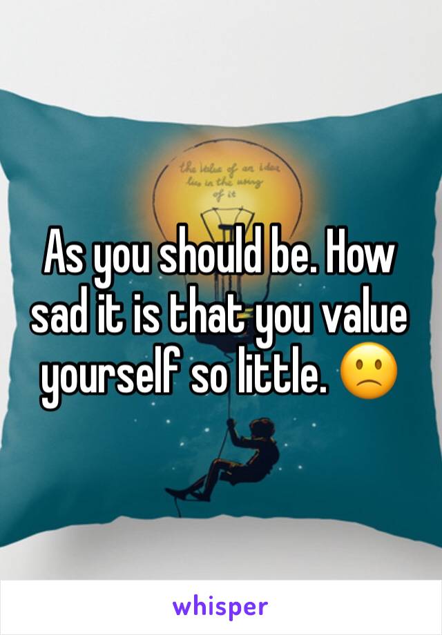 As you should be. How sad it is that you value yourself so little. 🙁