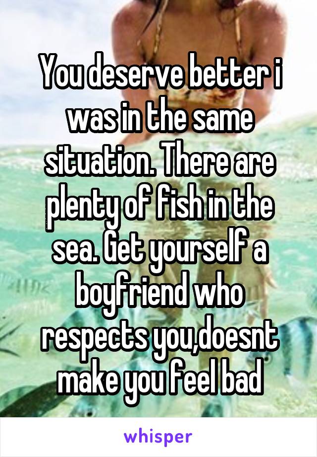 You deserve better i was in the same situation. There are plenty of fish in the sea. Get yourself a boyfriend who respects you,doesnt make you feel bad