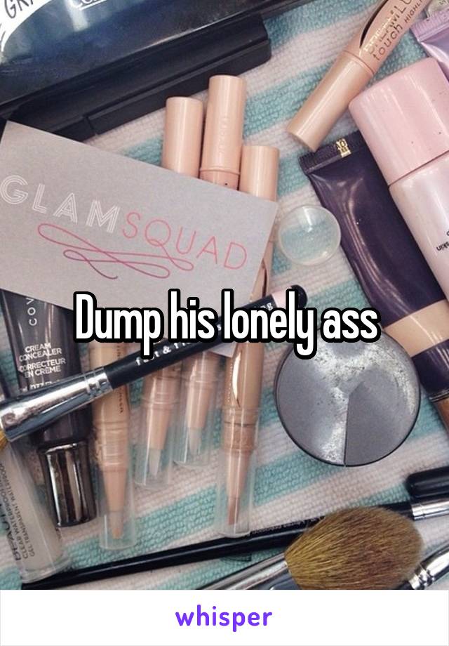 Dump his lonely ass