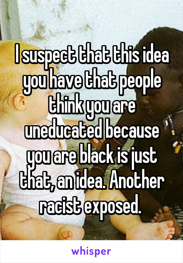 I suspect that this idea you have that people think you are uneducated because you are black is just that, an idea. Another racist exposed. 