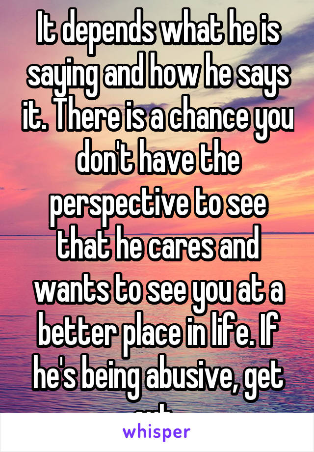 It depends what he is saying and how he says it. There is a chance you don't have the perspective to see that he cares and wants to see you at a better place in life. If he's being abusive, get out. 