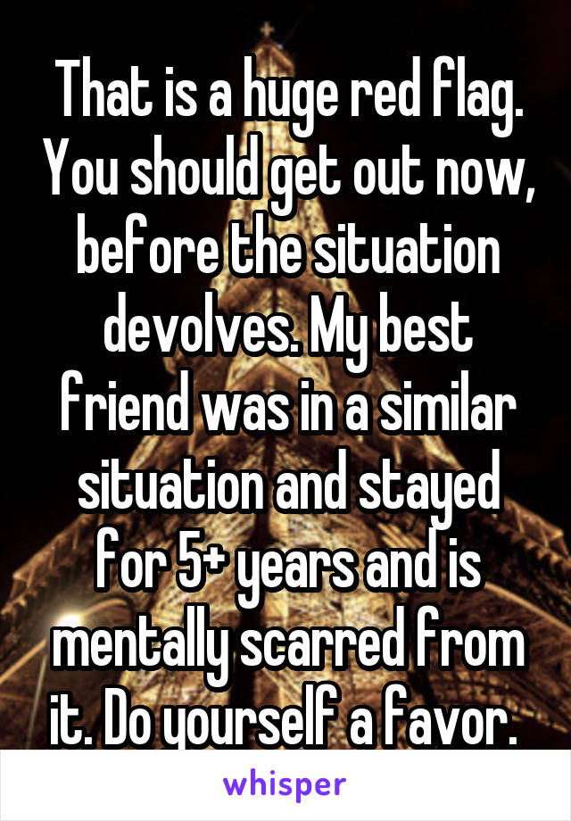 That is a huge red flag. You should get out now, before the situation devolves. My best friend was in a similar situation and stayed for 5+ years and is mentally scarred from it. Do yourself a favor. 