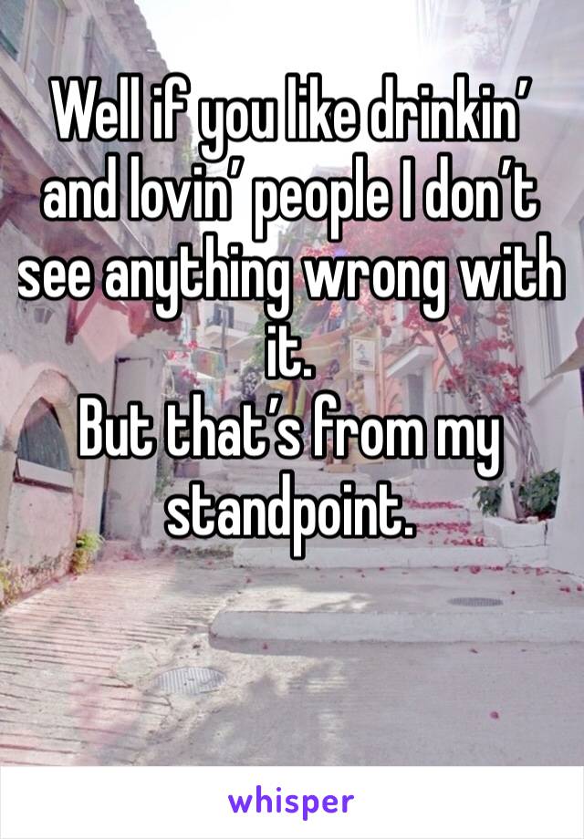 Well if you like drinkin’ and lovin’ people I don’t see anything wrong with it. 
But that’s from my standpoint.