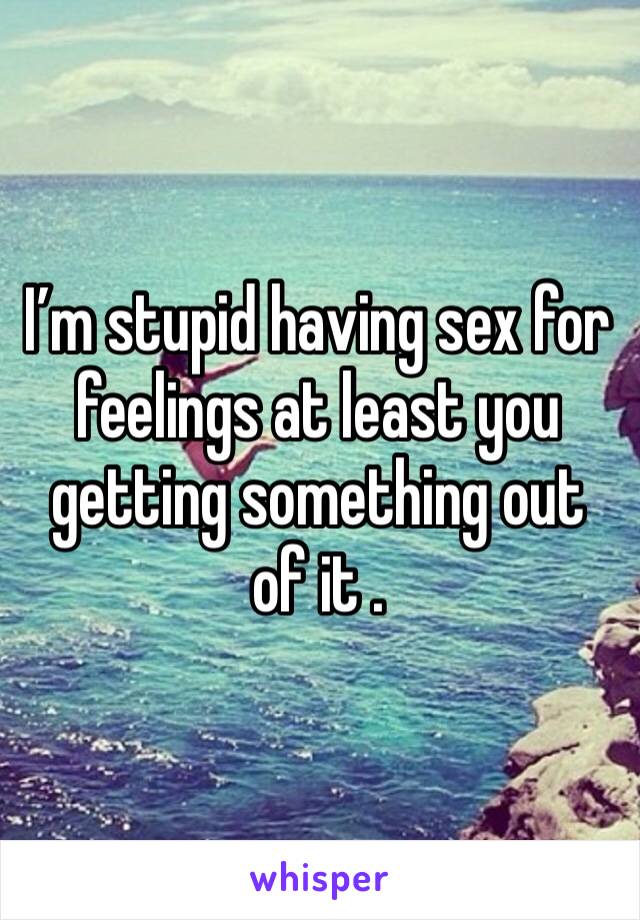 I’m stupid having sex for feelings at least you getting something out of it .