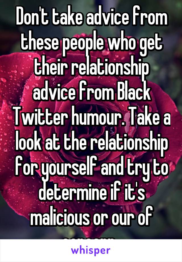 Don't take advice from these people who get their relationship advice from Black Twitter humour. Take a look at the relationship for yourself and try to determine if it's malicious or our of concern. 